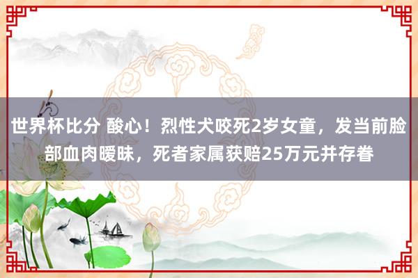 世界杯比分 酸心！烈性犬咬死2岁女童，发当前脸部血肉暧昧，死者家属获赔25万元并存眷
