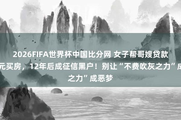 2026FIFA世界杯中国比分网 女子帮哥嫂贷款23万元买房，12年后成征信黑户！别让“不费吹灰之力”成恶梦