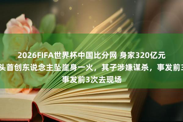 2026FIFA世界杯中国比分网 身家320亿元，先锋巨头首创东说念主坠崖身一火，其子涉嫌谋杀，事发前3次去现场