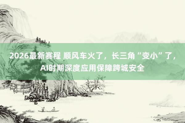 2026最新赛程 顺风车火了，长三角“变小”了，AI时期深度应用保障跨城安全