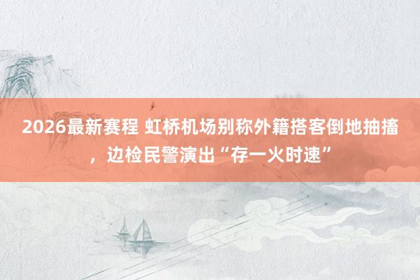 2026最新赛程 虹桥机场别称外籍搭客倒地抽搐，边检民警演出“存一火时速”
