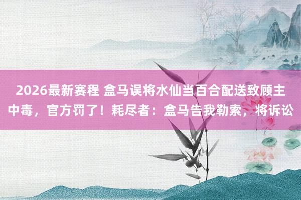 2026最新赛程 盒马误将水仙当百合配送致顾主中毒，官方罚了！耗尽者：盒马告我勒索，将诉讼