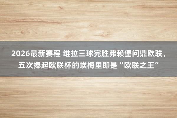 2026最新赛程 维拉三球完胜弗赖堡问鼎欧联，五次捧起欧联杯的埃梅里即是“欧联之王”