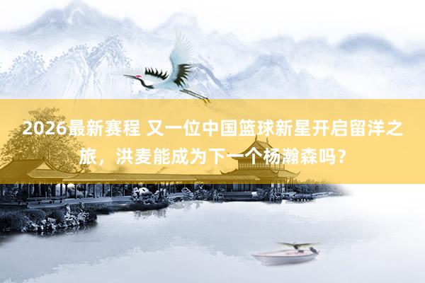 2026最新赛程 又一位中国篮球新星开启留洋之旅，洪麦能成为下一个杨瀚森吗？