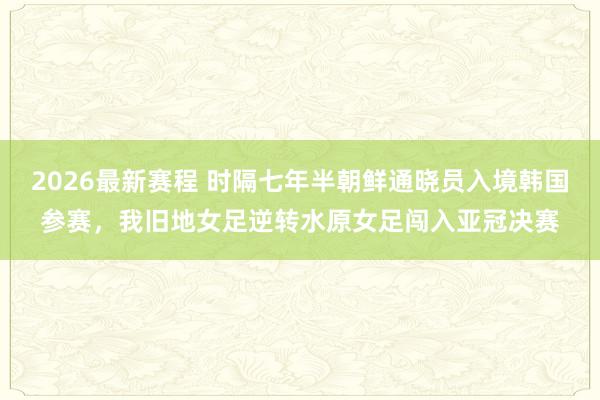 2026最新赛程 时隔七年半朝鲜通晓员入境韩国参赛，我旧地女足逆转水原女足闯入亚冠决赛