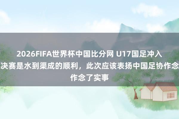 2026FIFA世界杯中国比分网 U17国足冲入亚洲杯决赛是水到渠成的顺利，此次应该表扬中国足协作念了实事