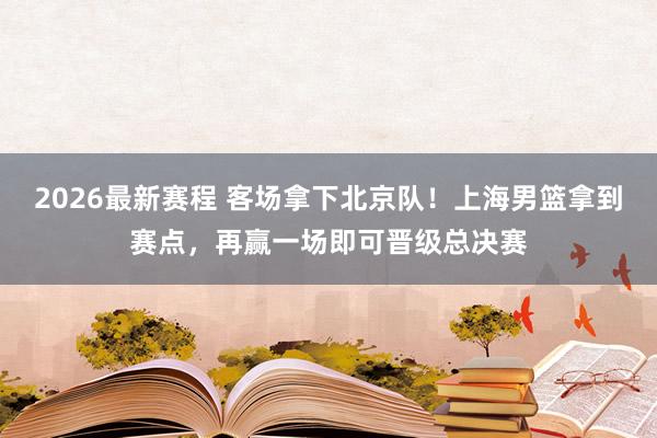 2026最新赛程 客场拿下北京队！上海男篮拿到赛点，再赢一场即可晋级总决赛