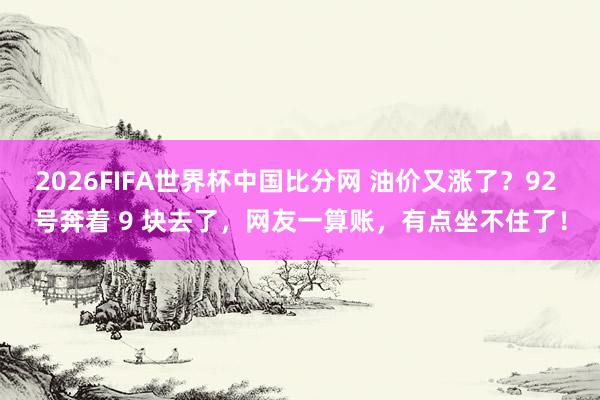 2026FIFA世界杯中国比分网 油价又涨了？92 号奔着 9 块去了，网友一算账，有点坐不住了！