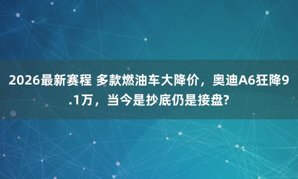 2026最新赛程 多款燃油车大降价，奥迪A6狂降9.1万，当今是抄底仍是接盘?