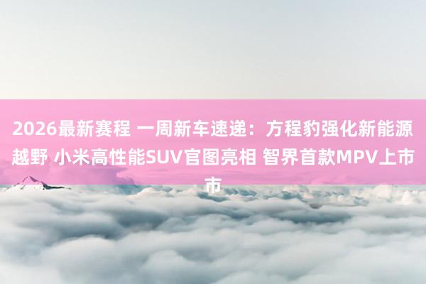 2026最新赛程 一周新车速递：方程豹强化新能源越野 小米高性能SUV官图亮相 智界首款MPV上市