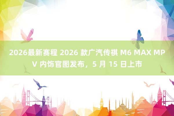 2026最新赛程 2026 款广汽传祺 M6 MAX MPV 内饰官图发布，5 月 15 日上市