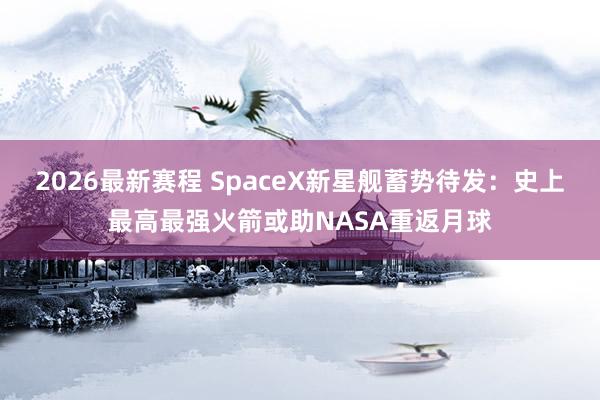 2026最新赛程 SpaceX新星舰蓄势待发：史上最高最强火箭或助NASA重返月球