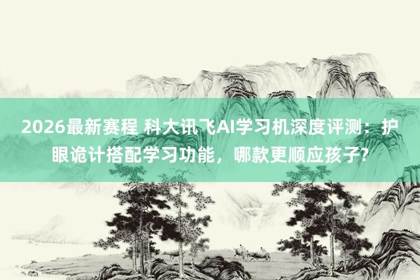2026最新赛程 科大讯飞AI学习机深度评测：护眼诡计搭配学习功能，哪款更顺应孩子?