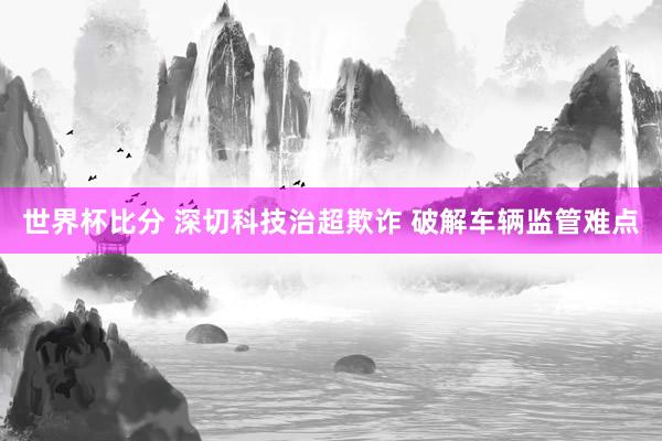 世界杯比分 深切科技治超欺诈 破解车辆监管难点