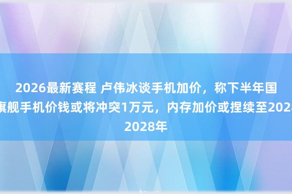2026最新赛程 卢伟冰谈手机加价，称下半年国产旗舰手机价钱或将冲突1万元，内存加价或捏续至2028年