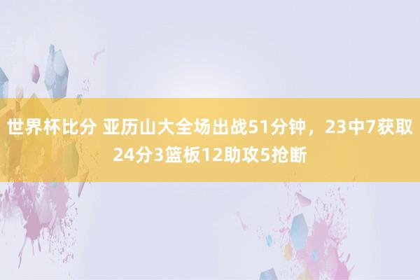 世界杯比分 亚历山大全场出战51分钟，23中7获取24分3篮板12助攻5抢断