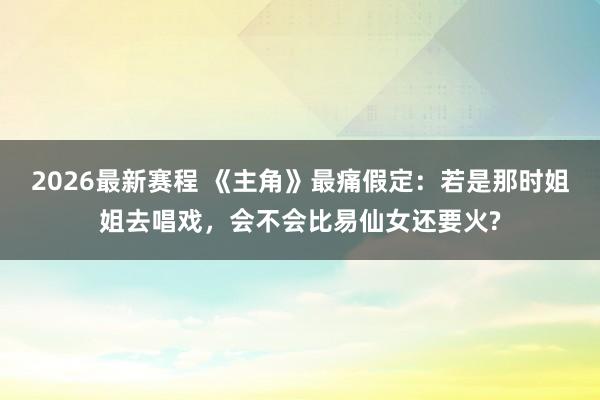2026最新赛程 《主角》最痛假定：若是那时姐姐去唱戏，会不会比易仙女还要火?