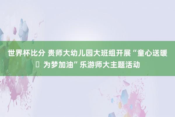 世界杯比分 贵师大幼儿园大班组开展“童心送暖・为梦加油”乐游师大主题活动