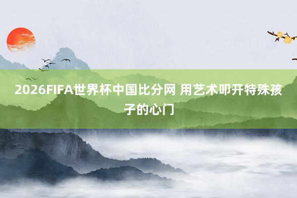 2026FIFA世界杯中国比分网 用艺术叩开特殊孩子的心门