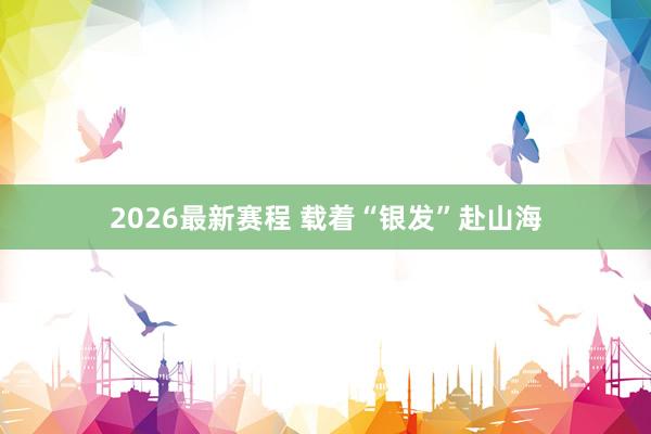 2026最新赛程 载着“银发”赴山海