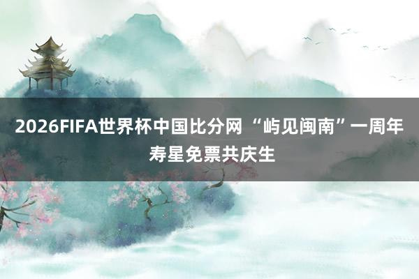 2026FIFA世界杯中国比分网 “屿见闽南”一周年 寿星免票共庆生