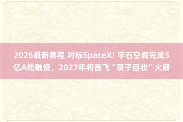 2026最新赛程 对标SpaceX! 宇石空间完成5亿A轮融资，2027年将首飞“筷子回收”火箭