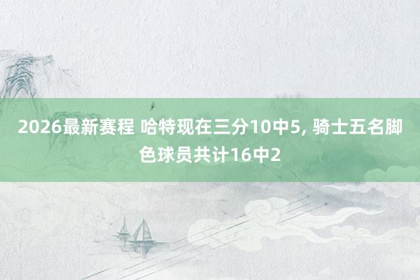 2026最新赛程 哈特现在三分10中5， 骑士五名脚色球员共计16中2