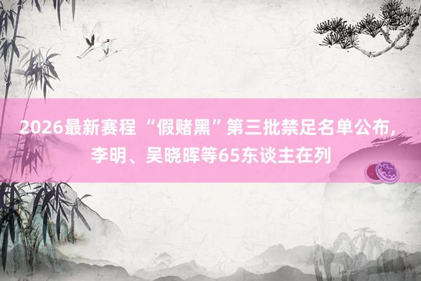 2026最新赛程 “假赌黑”第三批禁足名单公布， 李明、吴晓晖等65东谈主在列