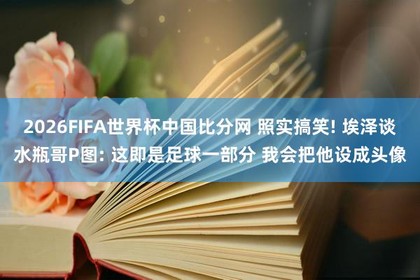 2026FIFA世界杯中国比分网 照实搞笑! 埃泽谈水瓶哥P图: 这即是足球一部分 我会把他设成头像