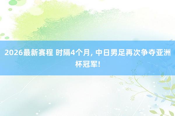 2026最新赛程 时隔4个月， 中日男足再次争夺亚洲杯冠军!