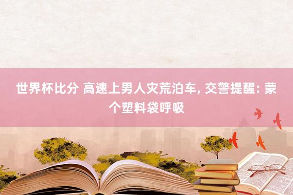 世界杯比分 高速上男人灾荒泊车， 交警提醒: 蒙个塑料袋呼吸