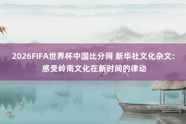 2026FIFA世界杯中国比分网 新华社文化杂文: 感受岭南文化在新时间的律动