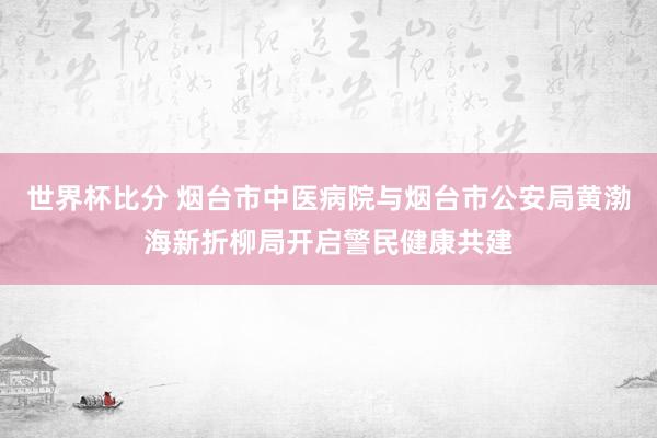世界杯比分 烟台市中医病院与烟台市公安局黄渤海新折柳局开启警民健康共建