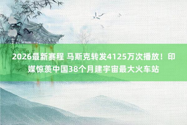 2026最新赛程 马斯克转发4125万次播放！印媒惊羡中国38个月建宇宙最大火车站