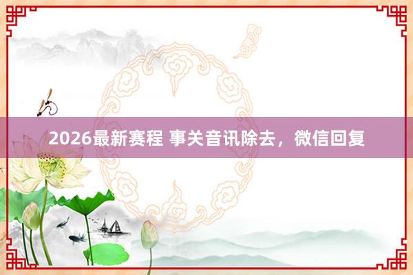 2026最新赛程 事关音讯除去，微信回复