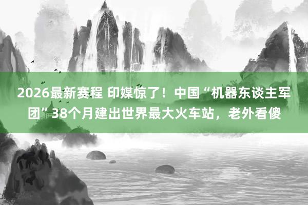 2026最新赛程 印媒惊了！中国“机器东谈主军团”38个月建出世界最大火车站，老外看傻