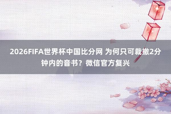 2026FIFA世界杯中国比分网 为何只可裁撤2分钟内的音书？微信官方复兴
