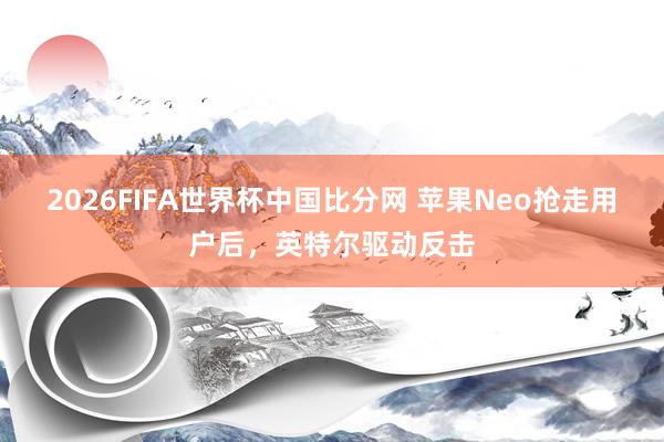 2026FIFA世界杯中国比分网 苹果Neo抢走用户后，英特尔驱动反击