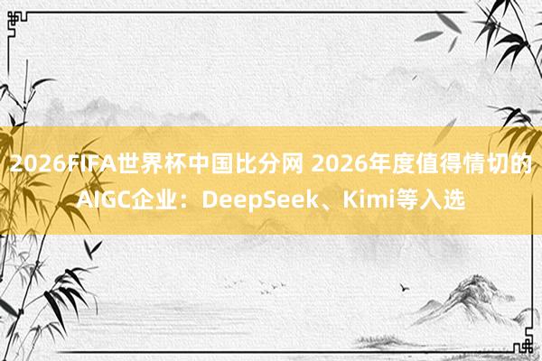 2026FIFA世界杯中国比分网 2026年度值得情切的AIGC企业：DeepSeek、Kimi等入选