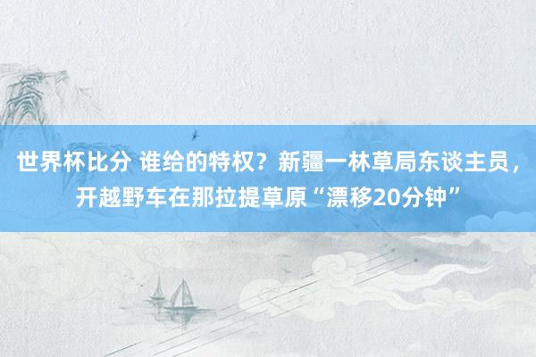 世界杯比分 谁给的特权？新疆一林草局东谈主员，开越野车在那拉提草原“漂移20分钟”