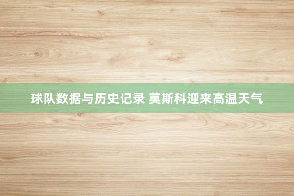 球队数据与历史记录 莫斯科迎来高温天气