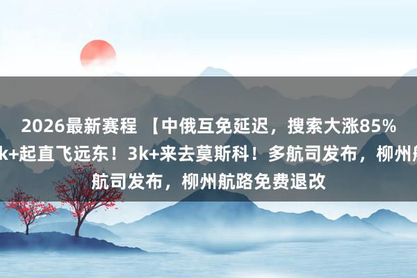 2026最新赛程 【中俄互免延迟，搜索大涨85%】正暑假，1k+起直飞远东！3k+来去莫斯科！多航司发布，柳州航路免费退改