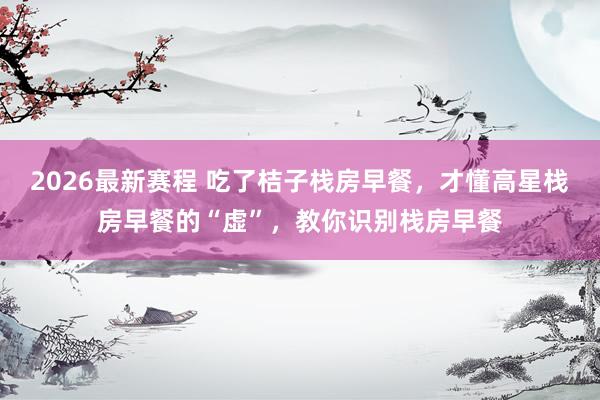 2026最新赛程 吃了桔子栈房早餐，才懂高星栈房早餐的“虚”，教你识别栈房早餐