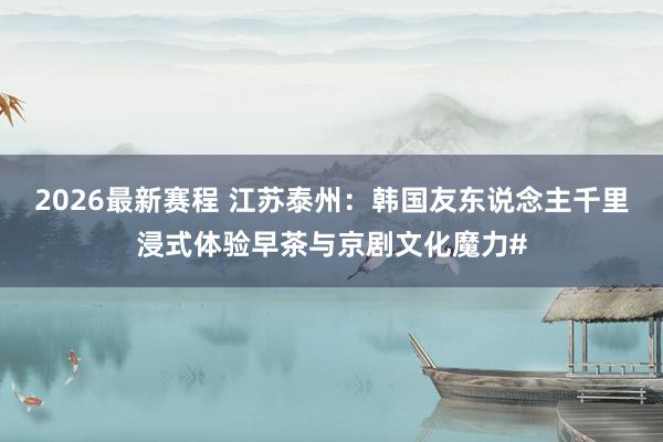 2026最新赛程 江苏泰州：韩国友东说念主千里浸式体验早茶与京剧文化魔力#