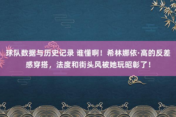球队数据与历史记录 谁懂啊！希林娜依·高的反差感穿搭，法度和街头风被她玩昭彰了！