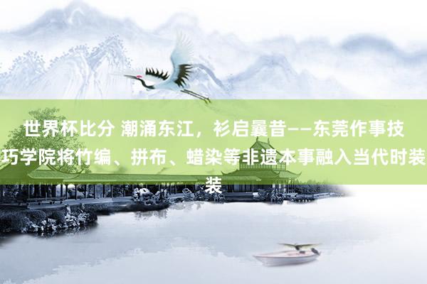 世界杯比分 潮涌东江，衫启曩昔——东莞作事技巧学院将竹编、拼布、蜡染等非遗本事融入当代时装