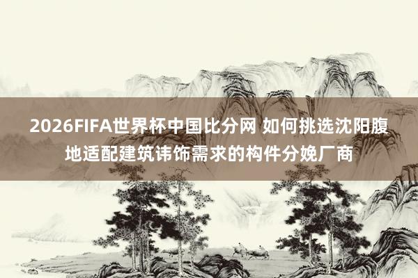 2026FIFA世界杯中国比分网 如何挑选沈阳腹地适配建筑讳饰需求的构件分娩厂商