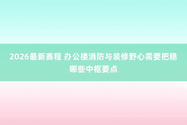 2026最新赛程 办公楼消防与装修野心需要把稳哪些中枢要点