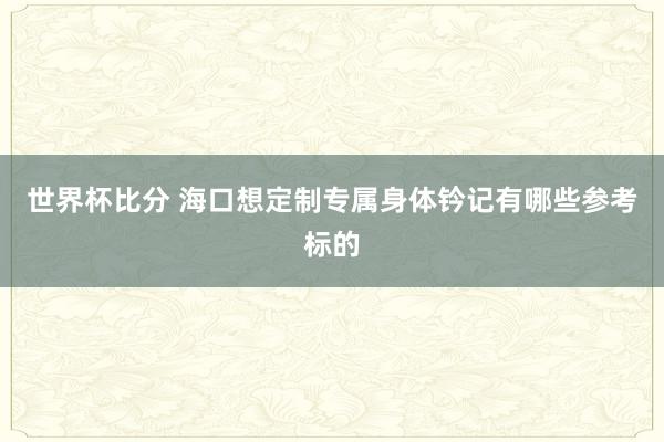 世界杯比分 海口想定制专属身体钤记有哪些参考标的