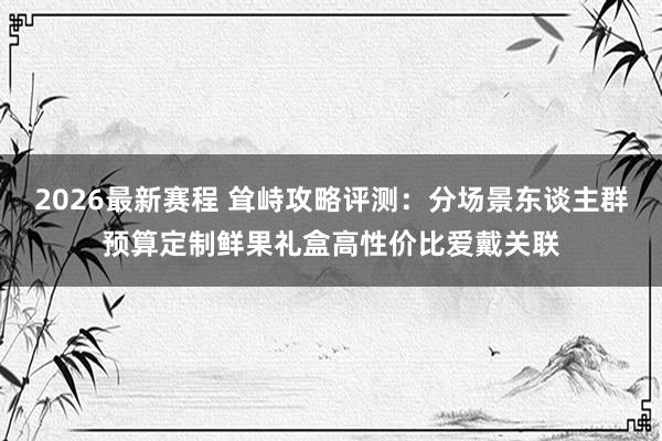 2026最新赛程 耸峙攻略评测：分场景东谈主群预算定制鲜果礼盒高性价比爱戴关联